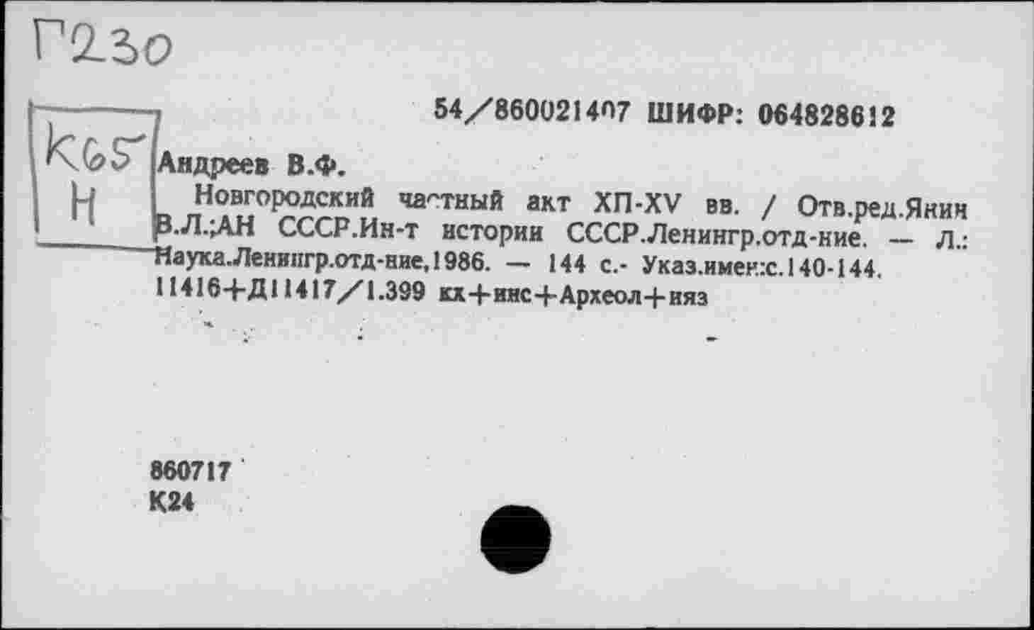 ﻿Г2.3О
54/860021407 ШИФР: 064828612
Андреев В.ф.
я лНте± ’ИГТНЫЙ акт ХП-XV вв. / Отв.ред.Янин З.Л.ЛН СССР.Ин-т истории СССР.Ленингр.отд-ние. — л,:
Иаука.Ленипгр.отд-ние, 1986. — 144 с.- Указ.именх. 140-144.
11416+Д11417/1.399 кх+инс+Археол+ияз
860717 К24